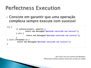

Consiste em garantir que uma operação
complexa sempre execute com sucesso!

try {
if (alterar(valor1, valor2)) {
return new Mensagem("Operação concluída com sucesso!");
} else {
return new Mensagem("Operação concluída com sucesso!");
}
} catch (Throwable e) {
return new Mensagem("Operação concluída com sucesso!");
}

...ah!!! Isto é um erro comum do Windows!
POGramador tentando ganhar tempo para corrigir seu código

 