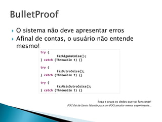 



O sistema não deve apresentar erros
Afinal de contas, o usuário não entende
mesmo!
try {
fazAlgumaCoisa();
} catch (Throwable t) {}
try {
fazOutraCoisa();
} catch (Throwable t) {}
try {
fazMaisOutraCoisa();
} catch (Throwable t) {}
Reza e cruza os dedos que vai funcionar!
POG Pai de Santo falando para um POGramador menos experimente...

 