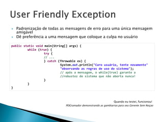 



Padronização de todas as mensagens de erro para uma única mensagem
amigável
Dê preferência a uma mensagem que coloque a culpa no usuário

public static void main(String[] args) {
while (true) {
try {
// ...
} catch (Throwable ex) {
System.out.println("Caro usuário, tente novamente"
"observando as regras de uso do sistema");
// após a mensagem, o while(true) garante a
//robustez do sistema que não aborta nunca!
}
}
}

Quando eu testei, funcionou!
POGramador demonstrando as gambiarras para seu Gerente Sem Noçao

 