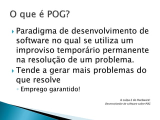 Paradigma

de desenvolvimento de
software no qual se utiliza um
improviso temporário permanente
na resolução de um problema.
 Tende a gerar mais problemas do
que resolve
◦ Emprego garantido!
A culpa é do Hardware!
Desenvolvedor de software sobre POG

 