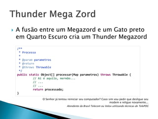 

A fusão entre um Megazord e um Gato preto
em Quarto Escuro cria um Thunder Megazord
/**
* Processa
*
* @param parametros
* @return
* @throws Throwable
*/
public static Object[] processar(Map parametros) throws Throwable {
// Aí é aquilo, mermão...
// ...
// ...
return processado;
}
O Senhor já tentou reiniciar seu computador? Caso sim vou pedir que desligue seu
modem e religue novamente...
Atendente da Brasil Telecom ou Velox utilizando técnicas de TelePOG

 
