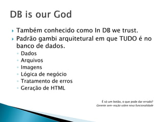 



Também conhecido como In DB we trust.
Padrão gambi arquitetural em que TUDO é no
banco de dados.
◦
◦
◦
◦
◦
◦

Dados
Arquivos
Imagens
Lógica de negócio
Tratamento de erros
Geração de HTML
É só um botão, o que pode dar errado?
Gerente sem-noção sobre nova funcionalidade

 