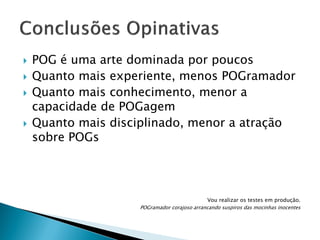 






POG é uma arte dominada por poucos
Quanto mais experiente, menos POGramador
Quanto mais conhecimento, menor a
capacidade de POGagem
Quanto mais disciplinado, menor a atração
sobre POGs

Vou realizar os testes em produção.
POGramador corajoso arrancando suspiros das mocinhas inocentes

 