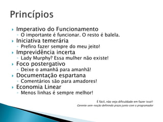 

Imperativo do Funcionamento



Iniciativa temerária



Imprevidência incerta



Foco postergativo



Documentação espartana



Economia Linear

◦ O importante é funcionar. O resto é balela.
◦ Prefiro fazer sempre do meu jeito!

◦ Lady Murphy? Essa mulher não existe!
◦ Deixe o amanhã para amanhã!

◦ Comentários são para amadores!
◦ Menos linhas é sempre melhor!
É fácil, não vejo dificuldade em fazer isso!!
Gerente sem-noção definindo prazo junto com o programador

 