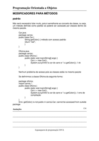 Programação Orientada a Objetos
Anotações
Liguanguem de programação JAVA
134
MODIFICADORES PARA MÉTODOS
padrão
Não será necessário falar muito, pois é semelhante ao conceito de classe, ou seja,
um método definido como padrão só poderá ser acessado por classes dentro do
mesmo pacote.
Car.java
package carros;
public class Car {
String getColor() { método com acesso padrão
return "red";
}
}
Oficina.java
package carros;
public class Oficina {
public static void main(String[] args) {
Car c = new Car();
System.out.println("a cor do carro e "+c.getColor()); // ok
}
}
Nenhum problema de acesso pois as classes estão no mesmo pacote
Se definirmos a classe Oficina da seguinte forma:
package oficina;
import carros.*;
public class Oficina {
public static void main(String[] args) {
Car c = new Car();
System.out.println("a cor do carro e "+c.getColor()); // erro de
compilação
}
}
Erro: getColor() is not public in carros.Car; cannot be accessed from outside
package
 