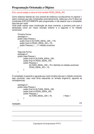 Programação Orientada a Objetos
Anotações
Liguanguem de programação JAVA
148
Erro: cannot assign a value to final variable PESO_IDEAL_KG
Como estamos falando de uma variavel de instância e já discutimos no capítulo 1
sobre variáveis que são inicializadas automaticamente, saiba que uma VI deve ser
inicializada EXPLÍCITAMENTE pelo programador e não esperar que o compilador
faça isso por você!
Você pode realizar essa inicialização de duas maneiras: a primeira junto com a
declaração como em nosso exemplo anterior e a segundo é no método
constructor!
Primeira Forma:
package p1;
public class Pessoa {
public final int ALTURA_IDEAL_CM = 175;
public final int PESO_IDEAL_KG = 75;
public Pessoa() { ... } // método construtor
}
Segunda Forma:
package p1;
public class Pessoa {
public final int ALTURA_IDEAL_CM;
public final int PESO_IDEAL_KG;
public Pessoa() {
ALTURA_IDEAL_CM = 75;// definido no método construtor
PESO_IDEAL_KG = 75;
}
}
O compilador é paciente e aguarda que você inicialize até que o método construtor
seja concluído, caso você tenta esquecido ou tentado enganá-lo, aguente as
conseqüencias.
package p1;
public class Pessoa {
public final int ALTURA_IDEAL_CM;
public final int PESO_IDEAL_KG;
public Pessoa() {
ALTURA_IDEAL_CM = 75; // Nota 1
}
}
 