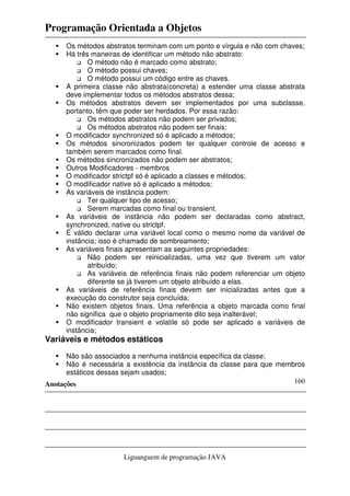Programação Orientada a Objetos
Anotações
Liguanguem de programação JAVA
160
Os métodos abstratos terminam com um ponto e vírgula e não com chaves;
Há três maneiras de identificar um método não abstrato:
O método não é marcado como abstrato;
O método possui chaves;
O método possui um código entre as chaves.
A primeira classe não abstrata(concreta) a estender uma classe abstrata
deve implementar todos os métodos abstratos dessa;
Os métodos abstratos devem ser implementados por uma subclasse,
portanto, têm que poder ser herdados. Por essa razão:
Os métodos abstratos não podem ser privados;
Os métodos abstratos não podem ser finais;
O modificador synchronized só é aplicado a métodos;
Os métodos sincronizados podem ter qualquer controle de acesso e
também serem marcados como final.
Os métodos sincronizados não podem ser abstratos;
Outros Modificadores - membros
O modificador strictpf só é aplicado a classes e métodos;
O modificador native só é aplicado a métodos;
As variáveis de instância podem:
Ter qualquer tipo de acesso;
Serem marcadas como final ou transient.
As variáveis de instância não podem ser declaradas como abstract,
synchronized, native ou strictpf.
É válido declarar uma variável local como o mesmo nome da variável de
instância; isso é chamado de sombreamento;
As variáveis finais apresentam as seguintes propriedades:
Não podem ser reinicializadas, uma vez que tiverem um valor
atribuído;
As variáveis de referência finais não podem referenciar um objeto
diferente se já tiverem um objeto atribuído a elas.
As variáveis de referência finais devem ser inicializadas antes que a
execução do construtor seja concluída;
Não existem objetos finais. Uma referência a objeto marcada como final
não significa que o objeto propriamente dito seja inalterável;
O modificador transient e volatile só pode ser aplicado a variáveis de
instância;
Variáveis e métodos estáticos
Não são associados a nenhuma instância específica da classe;
Não é necessária a existência da instância da classe para que membros
estáticos dessas sejam usados;
 