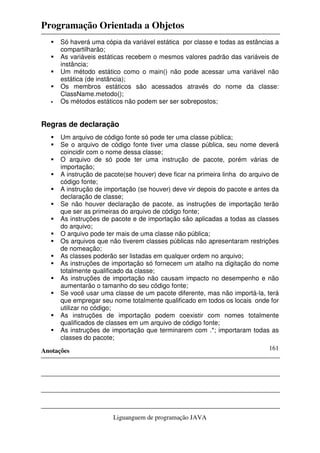 Programação Orientada a Objetos
Anotações
Liguanguem de programação JAVA
161
Só haverá uma cópia da variável estática por classe e todas as estâncias a
compartilharão;
As variáveis estáticas recebem o mesmos valores padrão das variáveis de
instância;
Um método estático como o main() não pode acessar uma variável não
estática (de instância);
Os membros estáticos são acessados através do nome da classe:
ClassName.metodo();
Os métodos estáticos não podem ser ser sobrepostos;
Regras de declaração
Um arquivo de código fonte só pode ter uma classe pública;
Se o arquivo de código fonte tiver uma classe pública, seu nome deverá
coincidir com o nome dessa classe;
O arquivo de só pode ter uma instrução de pacote, porém várias de
importação;
A instrução de pacote(se houver) deve ficar na primeira linha do arquivo de
código fonte;
A instrução de importação (se houver) deve vir depois do pacote e antes da
declaração de classe;
Se não houver declaração de pacote, as instruções de importação terão
que ser as primeiras do arquivo de código fonte;
As instruções de pacote e de importação são aplicadas a todas as classes
do arquivo;
O arquivo pode ter mais de uma classe não pública;
Os arquivos que não tiverem classes públicas não apresentaram restrições
de nomeação;
As classes poderão ser listadas em qualquer ordem no arquivo;
As instruções de importação só fornecem um atalho na digitação do nome
totalmente qualificado da classe;
As instruções de importação não causam impacto no desempenho e não
aumentarão o tamanho do seu código fonte;
Se você usar uma classe de um pacote diferente, mas não importá-la, terá
que empregar seu nome totalmente qualificado em todos os locais onde for
utilizar no código;
As instruções de importação podem coexistir com nomes totalmente
qualificados de classes em um arquivo de código fonte;
As instruções de importação que terminarem com .*; importaram todas as
classes do pacote;
 