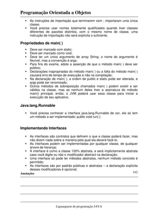 Programação Orientada a Objetos
Anotações
Liguanguem de programação JAVA
162
As instruções de importação que terminarem com ; importaram uma única
classe;
Você precisa usar nomes totalmente qualificados quando tiver classes
diferentes de pacotes distintos, com o mesmo nome de classe, uma
instrução de importação não será explícita o suficiente.
Propriedades de main( )
Deve ser marcado com static;
Deve ser marcado como void;
Deve ter um único argumento de array String, o nome do argumento é
flexível, mas a convenção é args;
Para fins do exame, adote a asserção de que o método main( ) deve ser
público;
Declarações inapropriadas do método main( ) ou a falta do método main( )
causará erro de tempo de execução e não na compilação;
Na declaração de main( ), a ordem de public e static pode ser alterada, e
args pode ser renomeado;
Outros métodos de sobreposição chamados main( ) podem existir e ser
válidos na classe, mas se nenhum deles tiver a assinatura do método
main() principal, então, o JVM poderá usar essa classe para iniciar a
execução de seu aplicativo.
Java.lang.Runnable
Você precisa conhecer a interface java.lang.Runnable de cor, ela só tem
um método a ser implementado: public void run{ }.
Implementando Interfaces
As interfaces são contratos que definem o que a classe poderá fazer, mas
não dizem nada sobre a maneira pela qual ela deverá fazé-lo;
As interfaces podem ser implementadas por qualquer classe, de qualquer
árvore de herança;
A interface é como a classe 100% abstrata, e será implicitamente abstrata
caso você digite ou não o modificador abstract na declaração;
Uma interface só pode ter métodos abstratos, nenhum método concreto é
permitido;
As interfaces são por padrão públicas e abstratas – a declaração explícita
desses modificadores é opcional;
 