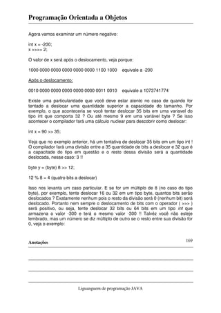 Programação Orientada a Objetos
Anotações
Liguanguem de programação JAVA
169
Agora vamos examinar um número negativo:
int x = -200;
x >>>= 2;
O valor de x será após o deslocamento, veja porque:
1000 0000 0000 0000 0000 0000 1100 1000 equivale a -200
Após o deslocamento:
0010 0000 0000 0000 0000 0000 0011 0010 equivale a 1073741774
Existe uma particularidade que você deve estar atento no caso de quando for
tentado a deslocar uma quantidade superior a capacidade do tamanho. Por
exemplo, o que aconteceria se você tentar deslocar 35 bits em uma variavel do
tipo int que comporta 32 ? Ou até mesmo 9 em uma variável byte ? Se isso
acontecer o compilador fará uma cálculo nuclear para descobrir como deslocar:
int x = 90 >> 35;
Veja que no exemplo anterior, há um tentativa de deslocar 35 bits em um tipo int !
O compilador fará uma divisão entre a 35 quantidade de bits a deslocar e 32 que é
a capacitade do tipo em questão e o resto dessa divisão será a quantidade
deslocada, nesse caso: 3 !!
byte y = (byte) 8 >> 12;
12 % 8 = 4 (quatro bits a deslocar)
Isso nos levanta um caso particular. E se for um múltiplo de 8 (no caso do tipo
byte), por exemplo, tente deslocar 16 ou 32 em um tipo byte, quantos bits serão
deslocados ? Exatamente nenhum pois o resto da divisão será 0 (nenhum bit) será
deslocado. Portanto nem sempre o deslocamento de bits com o operador ( >>> )
será positivo, ou seja, tente deslocar 32 bits ou 64 bits em um tipo int que
armazena o valor -300 e terá o mesmo valor -300 !! Talvéz você não esteje
lembrado, mas um número se diz múltiplo de outro se o resto entre sua divisão for
0, veja o exemplo:
 