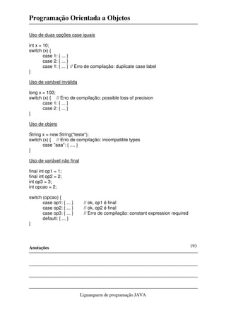 Programação Orientada a Objetos
Anotações
Liguanguem de programação JAVA
193
Uso de duas opções case iguais
int x = 10;
switch (x) {
case 1: { ... }
case 2: { ... }
case 1: { ... } // Erro de compilação: duplicate case label
}
Uso de variável inválida
long x = 100;
switch (x) { // Erro de compilação: possible loss of precision
case 1: { ... }
case 2: { ... }
}
Uso de objeto
String x = new String("teste");
switch (x) { // Erro de compilação: incompatible types
case "aaa": { .... }
}
Uso de variável não final
final int op1 = 1;
final int op2 = 2;
int op3 = 3;
int opcao = 2;
switch (opcao) {
case op1: { ... } // ok, op1 é final
case op2: { ... } // ok, op2 é final
case op3: { ... } // Erro de compilação: constant expression required
default: { ... }
}
 