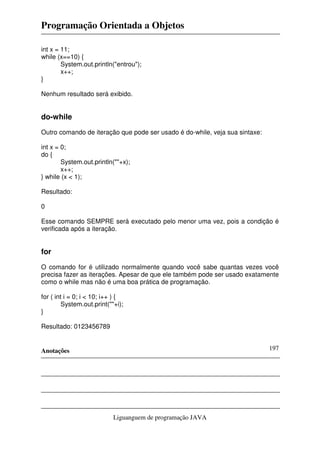 Programação Orientada a Objetos
Anotações
Liguanguem de programação JAVA
197
int x = 11;
while (x==10) {
System.out.println("entrou");
x++;
}
Nenhum resultado será exibido.
do-while
Outro comando de iteração que pode ser usado é do-while, veja sua sintaxe:
int x = 0;
do {
System.out.println(""+x);
x++;
} while (x < 1);
Resultado:
0
Esse comando SEMPRE será executado pelo menor uma vez, pois a condição é
verificada após a iteração.
for
O comando for é utilizado normalmente quando você sabe quantas vezes você
precisa fazer as iterações. Apesar de que ele também pode ser usado exatamente
como o while mas não é uma boa prática de programação.
for ( int i = 0; i < 10; i++ ) {
System.out.print(""+i);
}
Resultado: 0123456789
 