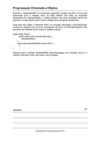 Programação Orientada a Objetos
Anotações
Liguanguem de programação JAVA
209
Quando o metodoDoMal() for encerrado, seguindo a ordem da pilha o fluxo será
retornando para o método main, se esse método não tratar as exceções
declaradas em metodoDoMal(), o código também não será compilado (tente tirar
qualquer um dos blocos catch´s que o código será extinguido do planeta).
Você terá que saber a diferente entre um exceção declarada e não-declarada.
Lembre-se sempre que os erros (subclasses de Error e RuntimeException) não
precisam ser tratadas como mostra o código a seguir:
public class Teste {
public static void main(String[] args) {
metodoDoMal();
}
static void metodoDoMal() throws Error {
}
}
Observe que o método metodoDoMal declara/propaga uma exceção (erro) e o
método chamado (main) não trata e nem propaga.
 