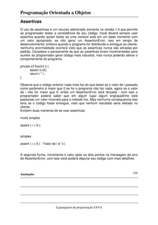 Programação Orientada a Objetos
Anotações
Liguanguem de programação JAVA
210
Assertivas
O uso de assertivas é um recurso adicionado somente na versão 1.4 que permite
ao programador testar a consistência de seu código. Você deverá sempre usar
assertiva quando quiser testar se uma variável está em um dado momento com
um valor apropriado, se não gerar um AssertionError, isso em tempo de
desenvolvimento, embora quando o programa for distribuído e entregue ao cliente,
nenhuma anormalidade ocorrerá visto que as assertivas nunca são ativadas por
padrão. Considere o pensamente de que as assertivas foram incrementadas para
auxiliar ao programador gerar código mais robustos, mas nunca poderão alterar o
comportamento do programa.
private int foo(int i) {
assert (i>0);
return i * i;
}
Observe que o código anterior nada mais faz do que testar se o valor de i passado
como parâmetro é maior que 0 se for o programa não faz nada, agora se o valor
de i não for maior que 0, então um AssertionError será lançada - com isso o
programador poderá saber que em algum lugar algum engraçadinho está
passando um valor incorreto para o método foo. Mas nenhuma consequencia isso
teria se o código fosse entregue, visto que nenhum resultado seria afetado no
cliente.
Existem duas maneiras de se usar assertivas:
muito simples
assert ( i < 0 );
simples
assert ( i > 0 ) : "Valor do i é "+i;
A segunda forma, incrementa o valor após os dois pontos na mensagem de erro
de AssertionError, com isso você poderá depurar seu código com mais detalhes.
 