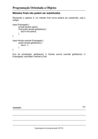 Programação Orientada a Objetos
Anotações
Liguanguem de programação JAVA
224
Métodos finais não podem ser substituídos
Revisando o capítulo 2, um método final nunca poderá ser substituído, veja o
código:
class Empregado {
private double salario;
final public double getSalario() {
return this.salario;
}
}
class Horista extends Empregado {
public double getSalario() {
return -1;
}
}
Erro de compilação: getSalario() in Horista cannot override getSalario() in
Empregado; overridden method is final
 