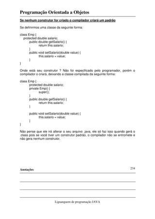 Programação Orientada a Objetos
Anotações
Liguanguem de programação JAVA
234
Se nenhum construtor for criado o compilador criará um padrão
Se definirmos uma classe da seguinte forma:
class Emp {
protected double salario;
public double getSalario() {
return this.salario;
}
public void setSalario(double value) {
this.salario = value;
}
}
Onde está seu construtor ? Não foi especificado pelo programador, porém o
compilador o criará, deixando a classe compilada da seguinte forma:
class Emp {
protected double salario;
private Emp() {
super();
}
public double getSalario() {
return this.salario;
}
public void setSalario(double value) {
this.salario = value;
}
}
Não pense que ele irá alterar o seu arquivo .java, ele só faz isso quando gerá o
.class pois se você tiver um construtor padrão, o compilador não se entromete e
não gera nenhum construtor.
 