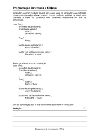 Programação Orientada a Objetos
Anotações
Liguanguem de programação JAVA
237
construtor superior imediato deverá ser nesse caso no construtor parametrizado
como mostra o código abaixo, mesmo porque qualquer tentativa de inserir uma
chamada a super no construtor sem parametro ocasionaria um erro de
compilação.
class Emp {
protected double salario;
Emp(double value) {
super();
setSalario( value );
}
Emp() {
this(0);
}
public double getSalario() {
return this.salario;
}
public void setSalario(double value) {
this.salario = value;
}
}
Assim geraria um erro de compilação:
class Emp {
protected double salario;
Emp(double value) {
super();
setSalario( value );
}
Emp() {
super();
this(0); // Erro
}
public double getSalario() {
return this.salario;
}
public void setSalario(double value) {
this.salario = value;
}
}
Erro de compilação: call to this must be first statement in constructor
 