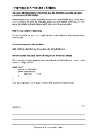 Programação Orientada a Objetos
Anotações
Liguanguem de programação JAVA
239
As classe abstratas tem construtores que são chamados quando as classe
concretas são instanciadas
Mesmo que não as classes abstratas nunca serão instanciadas, seus construtores
são executadas na pilha de execução pelas suas subclasses concretas, por isso
que o compilador acrescenta caso você não os tenha acrescentado.
Interfaces não tem construtores
Como as interfaces tem outro papel na orientação a objetos, elas não possuem
construtores.
Construtores nunca são herdados
Isso nos leva a concluir que nunca poderão ser substituídos.
Um construtor não pode ser chamado por um método da classe
Os construtores nunca poderão ser chamados de métodos de uma classe, como
mostra o código abaixo:
class Emp {
private double salario;
public void calcular() {
super(0); // Erro
}
}
Erro de compilação: call to super must be first statement in constructor
 
