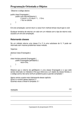 Programação Orientada a Objetos
Anotações
Liguanguem de programação JAVA
245
Observe o código abaixo:
public class Empregado {
public void calcularSalario() {
if (count <= 0) return -1; // Erro
// faz os cálulos
}
}
Erro de compilação: cannot return a value from method whose result type is void
Qualquer tentativa de retornar um valor em um método com o tipo de retorno void,
causará um erro de compilação.
Retornando classes
Se um método retorna uma classe X e Y é uma subclasse de X, Y pode ser
retornado sem maiores problemas nesse método.
Vejamos:
abstract class Empregado {
}
class Horista extends Empregado {
public Empregado getObject() {
return this;
}
}
Observe que o retorno de getObject() é uma classe Empregado e o que está
sendo retornado no métodos é this que refere-se a um objeto da classe Horista, e
o código acima não seria nenhum problema para o grande compilador !
Agora vamos a parte mais interessante desse capítulo:
Qual é o número desse capítulo 5 !
Quantas vezes o Brasil é campeão: 5 !
 