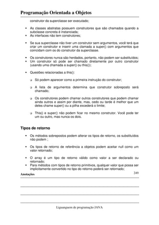 Programação Orientada a Objetos
Anotações
Liguanguem de programação JAVA
249
construtor da superclasse ser executado;
As classes abstratas possuem construtores que são chamados quando a
subclasse concreta é instanciada;
As interfaces não tem construtores;
Se sua superclasse não tiver um construtor sem argumentos, você terá que
criar um construtor e inserir uma clamada a super() com argumentos que
coincidam com os do construtor da superclasse.
Os construtores nunca são herdados, portanto, não podem ser substituídos;
Um construtor só pode ser chamado diretamente por outro construtor
(usando uma chamada a super() ou this());
Questões relacionadas a this():
Só podem aparecer como a primeira instrução do construtor;
A lista de argumentos determina que construtor sobreposto será
chamado;
Os construtores podem chamar outros construtores que podem chamar
ainda outros e assim por diante, mas, cedo ou tarde é melhor que um
deles chame super() ou a pilha excederá o limite;
This() e super() não podem ficar no mesmo construtor. Você pode ter
um ou outro, mas nunca os dois.
Tipos de retorno
Os métodos sobrepostos podem alterar os tipos de retorno, os substituídos
não podem ;
Os tipos de retorno de referência a objetos podem aceitar null como um
valor retornado;
O array é um tipo de retorno válido como valor a ser declarado ou
retornado;
Para métodos com tipos de retorno primitivos, qualquer valor que possa ser
implicitamente convertido no tipo do retorno poderá ser retornado;
 
