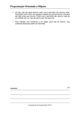 Programação Orientada a Objetos
Anotações
Liguanguem de programação JAVA
250
Um tipo void não pode retornar nada, mas é permitido não retornar nada.
Você pode inserir return em qualquer método com tipo de retorno void para
sair dele antes que termine. Porém não é permitido não retornar nada de
um método com um tipo de retorno que não seja void;
Para métodos com referência a um objeto como tipo de retorno, uma
subclasse desse tipo poder ser retornada.
 