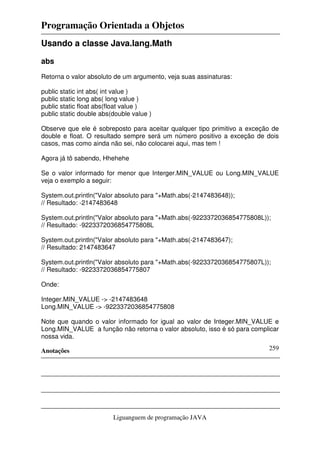 Programação Orientada a Objetos
Anotações
Liguanguem de programação JAVA
259
Usando a classe Java.lang.Math
abs
Retorna o valor absoluto de um argumento, veja suas assinaturas:
public static int abs( int value )
public static long abs( long value )
public static float abs(float value )
public static double abs(double value )
Observe que ele é sobreposto para aceitar qualquer tipo primitivo a exceção de
double e float. O resultado sempre será um número positivo a exceção de dois
casos, mas como ainda não sei, não colocarei aqui, mas tem !
Agora já tô sabendo, Hhehehe
Se o valor informado for menor que Interger.MIN_VALUE ou Long.MIN_VALUE
veja o exemplo a seguir:
System.out.println("Valor absoluto para "+Math.abs(-2147483648));
// Resultado: -2147483648
System.out.println("Valor absoluto para "+Math.abs(-9223372036854775808L));
// Resultado: -9223372036854775808L
System.out.println("Valor absoluto para "+Math.abs(-2147483647);
// Resultado: 2147483647
System.out.println("Valor absoluto para "+Math.abs(-9223372036854775807L));
// Resultado: -9223372036854775807
Onde:
Integer.MIN_VALUE -> -2147483648
Long.MIN_VALUE -> -9223372036854775808
Note que quando o valor informado for igual ao valor de Integer.MIN_VALUE e
Long.MIN_VALUE a função não retorna o valor absoluto, isso é só para complicar
nossa vida.
 