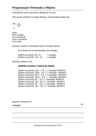 Programação Orientada a Objetos
Anotações
Liguanguem de programação JAVA
267
Entendendo como Java trata a divisão por 0 (zero)
Para ajudar entender as regras abaixos, você precisará saber que:
86 |__2__
43
0
onde:
86 é o divisor
2 é o dividendo
43 é o quociente
0 é o resto
Quando o divisor e o dividendo forem números inteiros:
Se o divisor for 0, será lançada uma exceção.
System.out.println( 32 / 0 ); // exceção
System.out.println( -32 / -0 ); // exceção
Quando o divisor é 0.0:
SEMPRE HAVERÁ A TROCA DE SINAIS
System.out.println( 32.0 / 0.0 ); // resultado: INFINITY
System.out.println( -32.0 / 0.0 ); // resultado: -INFINITY
System.out.println( 32.0 / -0.0 ); // resultado: -INFINITY
System.out.println( -32.0 / -0.0 ); // resultado: INFINITY
System.out.println( 32 / 0.0 ); // resultado: INFINITY
System.out.println( -32 / 0.0 ); // resultado: -INFINITY
System.out.println( 32 / -0.0 ); // resultado: -INFINITY
System.out.println( -32 / -0.0 ); // resultado: INFINITY
Quando o divisor for 0:
 