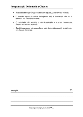 Programação Orientada a Objetos
Anotações
Liguanguem de programação JAVA
279
As classes String e Wrapper substituem equals() para verificar valores;
O método equals da classe StringBuffer não é substituido, ele usa o
operador = = sub-repticiamente;
O compilador não permitirá o uso do operador = = se as classes não
tiverem na mesma hierarquia;
Os objetos wrapper não passarão no teste do método equals() se estiverem
em classes diferentes.
 