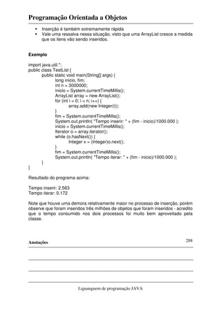 Programação Orientada a Objetos
Anotações
Liguanguem de programação JAVA
288
Inserção é também extremamente rápida
Vale uma ressalva nessa situação, visto que uma ArrayList cresce a medida
que os itens vão sendo inseridos.
Exemplo
import java.util.*;
public class TestList {
public static void main(String[] args) {
long inicio, fim;
int n = 3000000;
inicio = System.currentTimeMillis();
ArrayList array = new ArrayList();
for (int i = 0; i < n; i++) {
array.add(new Integer(i));
}
fim = System.currentTimeMillis();
System.out.println( "Tempo inserir: " + (fim - inicio)/1000.000 );
inicio = System.currentTimeMillis();
Iterator o = array.iterator();
while (o.hasNext()) {
Integer x = (Integer)o.next();
}
fim = System.currentTimeMillis();
System.out.println( "Tempo iterar: " + (fim - inicio)/1000.000 );
}
}
Resultado do programa acima:
Tempo inserir: 2.563
Tempo iterar: 0.172
Note que houve uma demora relativamente maior no processo de inserção, porém
observe que foram inseridos três milhões de objetos que foram inseridos - acredito
que o tempo consumido nos dois processos foi muito bem aproveitado pela
classe.
 