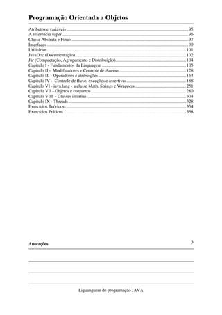Programação Orientada a Objetos
Anotações
Liguanguem de programação JAVA
3
Atributos e variáveis.............................................................................................................95
A referência super.................................................................................................................96
Classe Abstrata e Finais........................................................................................................97
Interfaces ..............................................................................................................................99
Utilitários............................................................................................................................101
JavaDoc (Documentação)...................................................................................................102
Jar (Compactação, Agrupamento e Distribuição)...............................................................104
Capítulo I - Fundamentos da Linguagem ...........................................................................105
Capítulo II - Modificadores e Controle de Acesso............................................................128
Capítulo III - Operadores e atribuições ..............................................................................164
Capítulo IV - Controle de fluxo, exceções e assertivas.....................................................188
Capítulo VI - java.lang - a classe Math, Strings e Wrappers..............................................251
Capítulo VII - Objetos e conjuntos.....................................................................................280
Capítulo VIII - Classes internas ........................................................................................304
Capítulo IX - Threads.........................................................................................................328
Exercícios Teóricos ............................................................................................................354
Exercícios Práticos .............................................................................................................358
 