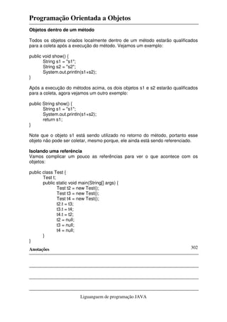 Programação Orientada a Objetos
Anotações
Liguanguem de programação JAVA
302
Objetos dentro de um método
Todos os objetos criados localmente dentro de um método estarão qualificados
para a coleta após a execução do método. Vejamos um exemplo:
public void show() {
String s1 = "s1";
String s2 = "s2";
System.out.println(s1+s2);
}
Após a execução do métodos acima, os dois objetos s1 e s2 estarão qualificados
para a coleta, agora vejamos um outro exemplo:
public String show() {
String s1 = "s1";
System.out.println(s1+s2);
return s1;
}
Note que o objeto s1 está sendo utilizado no retorno do método, portanto esse
objeto não pode ser coletar, mesmo porque, ele ainda está sendo referenciado.
Isolando uma referência
Vamos complicar um pouco as referências para ver o que acontece com os
objetos:
public class Test {
Test t;
public static void main(String[] args) {
Test t2 = new Test();
Test t3 = new Test();
Test t4 = new Test();
t2.t = t3;
t3.t = t4;
t4.t = t2;
t2 = null;
t3 = null;
t4 = null;
}
}
 