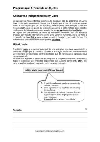 Programação Orientada a Objetos
Anotações
Liguanguem de programação JAVA
31
Aplicativos independentes em Java
Os aplicativos independentes, assim como qualquer tipo de programa em Java,
deve conter pelo menos uma classe, que é a principal, e que dá nome ao arquivo
fonte. A classe principal de um aplicativo independente deve sempre conter um
método main, que é o ponto de início do aplicativo, e este método pode receber
parâmetros de linha de comando, através de um array de objetos tipo String.
Se algum dos parâmetros de linha de comando recebidos por um aplicativo
precisar ser tratado internamente como uma variável numérica, deve ser feita a
conversão do tipo String para o tipo numérico desejado, por meio de um dos
métodos das classes numéricas do pacote java.lang.
Método main
O método main é o método principal de um aplicativo em Java, constituindo o
bloco de código que é chamado quando a aplicação inicia seu processamento.
Deve sempre ser codificado dentro da classe que dá nome para a aplicação (sua
classe principal).
No caso das Applets, a estrutura do programa é um pouco diferente, e o método
main é substituído por métodos específicos das Applets como: init, start, etc,
cada um deles tendo um momento certo para ser chamado.
public static void main(String[ ] parm)
O método main pode receber argumentos de
linha de comando.
Estes argumentos são recebidos em um array
do tipo String
Um argumento de linha de comando deve ser
digitado após o nome do programa quando
este é chamado:
Exemplo java Nomes "Ana Maria"
 