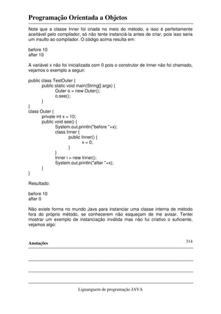 Programação Orientada a Objetos
Anotações
Liguanguem de programação JAVA
314
Note que a classe Inner foi criada no meio do método, e isso é perfeitamente
aceitável pelo compilador, só não tente instanciá-la antes de criar, pois isso seria
um insulto ao compilador. O código acima resulta em:
before 10
after 10
A variável x não foi inicializada com 0 pois o construtor de Inner não foi chamado,
vejamos o exemplo a seguir:
public class TestOuter {
public static void main(String[] args) {
Outer o = new Outer();
o.see();
}
}
class Outer {
private int x = 10;
public void see() {
System.out.println("before "+x);
class Inner {
public Inner() {
x = 0;
}
}
Inner i = new Inner();
System.out.println("after "+x);
}
}
Resultado:
before 10
after 0
Não existe forma no mundo Java para instanciar uma classe interna de método
fora do próprio método, se conhecerem não esqueçam de me avisar. Tentei
mostrar um exemplo de instanciação inválida mas não fui criativo o suficiente,
vejamos algo:
 