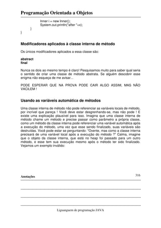 Programação Orientada a Objetos
Anotações
Liguanguem de programação JAVA
316
Inner i = new Inner();
System.out.println("after "+x);
}
}
Modificadores aplicados à classe interna de método
Os únicos modificadores aplicados a essa classe são:
abstract
final
Nunca os dois ao mesmo tempo é claro! Pesquisamos muito para saber qual seria
o sentido de criar uma classe de método abstrata. Se alguém descobrir esse
enigma não esqueça de me avisar...
PODE ESPERAR QUE NA PROVA PODE CAIR ALGO ASSIM, MAS NÃO
VACILEM !
Usando as variáveis automática de métodos
Uma classe interna de método não pode referenciar as variáveis locais de método,
por incrível que pareça ! Você deve estar desgrenhando-se, mas não pode ! E
existe uma explicação plausível para isso. Imagina que uma classe interna de
método chame um método e precise passar como parâmetro a própria classe,
como um método da classe interna pode referenciar uma variável automática após
a execução do método, uma vez que esse sendo finalizado, suas variáveis são
destruídas. Você pode estar se perguntando: "Oxente, mas como a classe interna
precisará de uma variável local após a execução do método ?" Calma, imagine
que o objeto da classe interna, que está no heap foi passado para um outro
método, e esse tem sua execução mesmo após o método ter sido finalizado.
Vejamos um exemplo inválido:
 