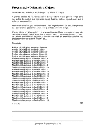 Programação Orientada a Objetos
Anotações
Liguanguem de programação JAVA
343
nosso exemplo anterior. E você é capaz de descobrir porque ?
A grande sacada do programa anterior é suspender a thread por um tempo para
que antes de concluir sua operação, dando lugar as outras, fazendo com que o
estoque fique negativo.
Mas existe uma solução para que esse "erro" seja revertido, ou seja, não permitir
que dois clientes possam concluir seus pedidos ao mesmo tempo.
Vamos alterar o código anterior, e acrescentar o modificar synchronized que não
permite com que 2 thread executem o mesmo método ao mesmo tempo, ou seja,
as demais thread ficam esperando até que a thread em execução conclua seu
processamento para assim iniciar o seu.
Resultado
Pedido faturado para o cliente Cliente: 0
Pedido faturado para o cliente Cliente: 1
Pedido faturado para o cliente Cliente: 2
Pedido faturado para o cliente Cliente: 3
Pedido faturado para o cliente Cliente: 4
Nao tem estoque para o cliente Cliente: 5
Nao tem estoque para o cliente Cliente: 6
Nao tem estoque para o cliente Cliente: 7
Nao tem estoque para o cliente Cliente: 8
Nao tem estoque para o cliente Cliente: 10
Nao tem estoque para o cliente Cliente: 11
Nao tem estoque para o cliente Cliente: 12
Nao tem estoque para o cliente Cliente: 13
Nao tem estoque para o cliente Cliente: 14
Nao tem estoque para o cliente Cliente: 9
Nao tem estoque para o cliente Cliente: 0
Nao tem estoque para o cliente Cliente: 1
Nao tem estoque para o cliente Cliente: 2
Nao tem estoque para o cliente Cliente: 3
Nao tem estoque para o cliente Cliente: 4
Nao tem estoque para o cliente Cliente: 5
Nao tem estoque para o cliente Cliente: 6
Nao tem estoque para o cliente Cliente: 7
Nao tem estoque para o cliente Cliente: 8
Nao tem estoque para o cliente Cliente: 10
 