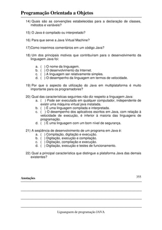 Programação Orientada a Objetos
Anotações
Liguanguem de programação JAVA
355
14) Quais são as convenções estabelecidas para a declaração de classes,
métodos e variáveis?
15) O Java é compilado ou interpretado?
16) Para que serve a Java Virtual Machine?
17)Como inserimos comentários em um código Java?
18) Um dos principais motivos que contribuíram para o desenvolvimento da
linguagem Java foi:
a. ( ) O nome da linguagem.
b. ( ) O desenvolvimento da Internet.
c. ( ) A linguagem ser relativamente simples.
d. ( ) O desempenho da linguagem em termos de velocidade.
19) Por que o aspecto da utilização do Java em multiplataforma é muito
importante para os programadores?
20) Qual das características seguintes não diz respeito a linguagem Java:
a. ( ) Pode ser executada em qualquer computador, independente de
existir uma máquina virtual java instalada.
b. ( ) É uma linguagem compilada e interpretada.
c. ( ) O desempenho dos aplicativos escritos em Java, com relação à
velocidade de execução, é inferior à maioria das linguagens de
programação.
d. ( ) É uma linguagem com um bom nível de segurança.
21) A seqüência de desenvolvimento de um programa em Java é:
a. ( ) Compilação, digitação e execução.
b. ( ) Digitação, execução e compilação.
c. ( ) Digitação, compilação e execução.
d. ( ) Digitação, execução e testes de funcionamento.
22) Qual a principal característica que distingue a plataforma Java das demais
existentes?
 
