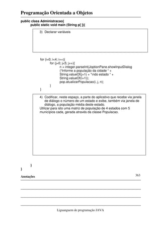 Programação Orientada a Objetos
Anotações
Liguanguem de programação JAVA
363
public class Administracao{
public static void main (String p[ ]){
for (i=0; i<4; i++){
for (j=0; j<5; j++){
n = integer.parseInt(JoptionPane.showInputDialog
(“Informe a população da cidade “ +
String.valueOf(j+1) + “ndo estado “ +
String.valueOf(i+1));
pop.atualizarPopulacao(i, j, n);
}
}
}
}
3) Declarar variáveis
4) Codificar, neste espaço, a parte do aplicativo que recebe via janela
de diálogo o número de um estado e exibe, também via janela de
diálogo, a população média deste estado.
Utilizar para isto uma matriz de população de 4 estados com 5
municípios cada, gerada através da classe Populacao.
 