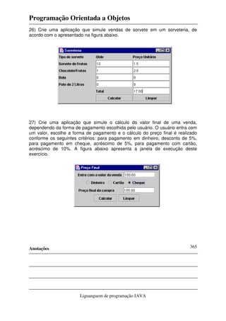 Programação Orientada a Objetos
Anotações
Liguanguem de programação JAVA
365
26) Crie uma aplicação que simule vendas de sorvete em um sorveteria, de
acordo com o apresentado na figura abaixo.
27) Crie uma aplicação que simule o cálculo do valor final de uma venda,
dependendo da forma de pagamento escolhida pelo usuário. O usuário entra com
um valor, escolhe a forma de pagamento e o cálculo do preço final é realizado
conforme os seguintes critérios: para pagamento em dinheiro, desconto de 5%,
para pagamento em cheque, acréscimo de 5%, para pagamento com cartão,
acréscimo de 10%. A figura abaixo apresenta a janela de execução deste
exercício.
 