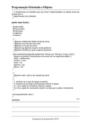 Programação Orientada a Objetos
Anotações
Liguanguem de programação JAVA
372
* 1) Implemente os metodos que nao foram implementados na classe Conta de
acordo com a
* especificacao nos metodos.
*/
public class Conta {
double saldo;
String numero;
String titular;
int agencia;
int banco;
/**
* @param saldoInicial Saldo Inicial da conta
* @param num Numero da conta
* @param tit Titular da conta
* @param ag Agencia a qual a conta pertence
* @param bc Banco a qual a agencia pertence
*/
void inicializaConta(double saldoInicial, String num, String tit, int ag, int bc) {
System.out.println("Inicializando uma conta com os seguintes dados:");
saldo = saldoInicial;
numero = num;
titular = tit;
agencia = ag;
banco = bc;
}
/**
* @param valor: valor a ser sacado da conta
*/
/*
* 1. Verificar se o valor do saque e positivo.
* 2. Verificar se ha saldo suficiente para efetuar o saque
* 2.1. Se o saldo for suficiente, efetuar o saque
* 2.2. Se o saldo for insuficiente imprimir na tela que o saldo e Insuficiente
*/
void saque(double valor) {
}
 
