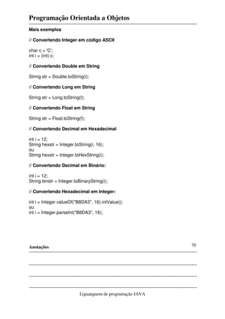 Programação Orientada a Objetos
Anotações
Liguanguem de programação JAVA
70
Mais exemplos
// Convertendo Integer em código ASCII
char c = 'C';
int i = (int) c;
// Convertendo Double em String
String str = Double.toString(i);
// Convertendo Long em String
String str = Long.toString(l);
// Convertendo Float em String
String str = Float.toString(f);
// Convertendo Decimal em Hexadecimal
int i = 12;
String hexstr = Integer.toString(i, 16);
ou
String hexstr = Integer.toHexString(i);
// Convertendo Decimal em Binário:
int i = 12;
String binstr = Integer.toBinaryString(i);
// Convertendo Hexadecimal em Integer:
int i = Integer.valueOf("B8DA3", 16).intValue();
ou
int i = Integer.parseInt("B8DA3", 16);
 
