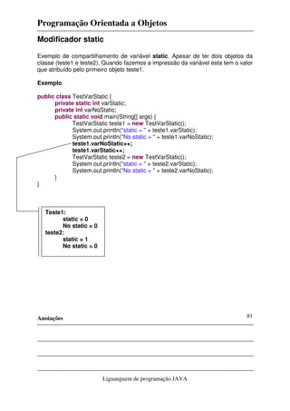 Programação Orientada a Objetos
Anotações
Liguanguem de programação JAVA
81
Modificador static
Exemplo de compartilhamento de variável static. Apesar de ter dois objetos da
classe (teste1 e teste2). Quando fazemos a impressão da variável esta tem o valor
que atribuído pelo primeiro objeto teste1.
Exemplo
public class TestVarStatic {
private static int varStatic;
private int varNoStatic;
public static void main(String[] args) {
TestVarStatic teste1 = new TestVarStatic();
System.out.println("static = " + teste1.varStatic);
System.out.println("No static = " + teste1.varNoStatic);
teste1.varNoStatic++;
teste1.varStatic++;
TestVarStatic teste2 = new TestVarStatic();
System.out.println("static = " + teste2.varStatic);
System.out.println("No static = " + teste2.varNoStatic);
}
}
Teste1:
static = 0
No static = 0
teste2:
static = 1
No static = 0
 