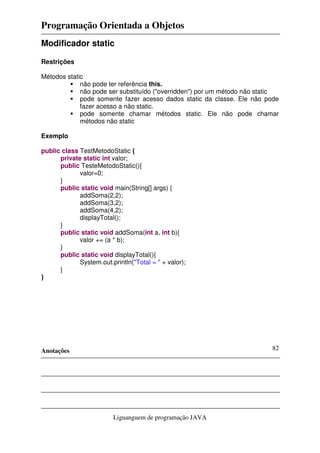 Programação Orientada a Objetos
Anotações
Liguanguem de programação JAVA
82
Modificador static
Restrições
Métodos static
não pode ter referência this.
não pode ser substituído ("overridden") por um método não static
pode somente fazer acesso dados static da classe. Ele não pode
fazer acesso a não static.
pode somente chamar métodos static. Ele não pode chamar
métodos não static
Exemplo
public class TestMetodoStatic {
private static int valor;
public TesteMetodoStatic(){
valor=0;
}
public static void main(String[] args) {
addSoma(2,2);
addSoma(3,2);
addSoma(4,2);
displayTotal();
}
public static void addSoma(int a, int b){
valor += (a * b);
}
public static void displayTotal(){
System.out.println("Total = " + valor);
}
}
 