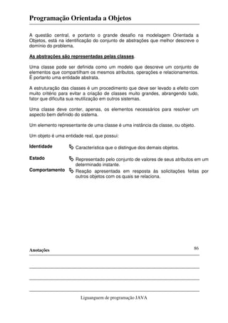 Programação Orientada a Objetos
Anotações
Liguanguem de programação JAVA
86
A questão central, e portanto o grande desafio na modelagem Orientada a
Objetos, está na identificação do conjunto de abstrações que melhor descreve o
domínio do problema.
As abstrações são representadas pelas classes.
Uma classe pode ser definida como um modelo que descreve um conjunto de
elementos que compartilham os mesmos atributos, operações e relacionamentos.
É portanto uma entidade abstrata.
A estruturação das classes é um procedimento que deve ser levado a efeito com
muito critério para evitar a criação de classes muito grandes, abrangendo tudo,
fator que dificulta sua reutilização em outros sistemas.
Uma classe deve conter, apenas, os elementos necessários para resolver um
aspecto bem definido do sistema.
Um elemento representante de uma classe é uma instância da classe, ou objeto.
Um objeto é uma entidade real, que possui:
Identidade Característica que o distingue dos demais objetos.
Estado Representado pelo conjunto de valores de seus atributos em um
determinado instante.
Comportamento Reação apresentada em resposta às solicitações feitas por
outros objetos com os quais se relaciona.
 