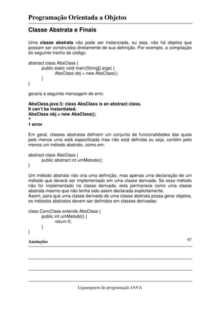 Programação Orientada a Objetos
Anotações
Liguanguem de programação JAVA
97
Classe Abstrata e Finais
Uma classe abstrata não pode ser instanciada, ou seja, não há objetos que
possam ser construídos diretamente de sua definição. Por exemplo, a compilação
do seguinte trecho de código.
abstract class AbsClass {
public static void main(String[] args) {
AbsClass obj = new AbsClass();
}
}
geraria a seguinte mensagem de erro:
AbsClass.java:3: class AbsClass is an abstract class.
It can’t be instantiated.
AbsClass obj = new AbsClass();
^
1 error
Em geral, classes abstratas definem um conjunto de funcionalidades das quais
pelo menos uma está especificada mas não está definida ou seja, contém pelo
menos um método abstrato, como em:
abstract class AbsClass {
public abstract int umMetodo();
}
Um método abstrato não cria uma definição, mas apenas uma declaração de um
método que deverá ser implementado em uma classe derivada. Se esse método
não for implementado na classe derivada, esta permanece como uma classe
abstrata mesmo que não tenha sido assim declarada explicitamente.
Assim, para que uma classe derivada de uma classe abstrata possa gerar objetos,
os métodos abstratos devem ser definidos em classes derivadas:
class ConcClass extends AbsClass {
public int umMetodo() {
return 0;
}
}
 