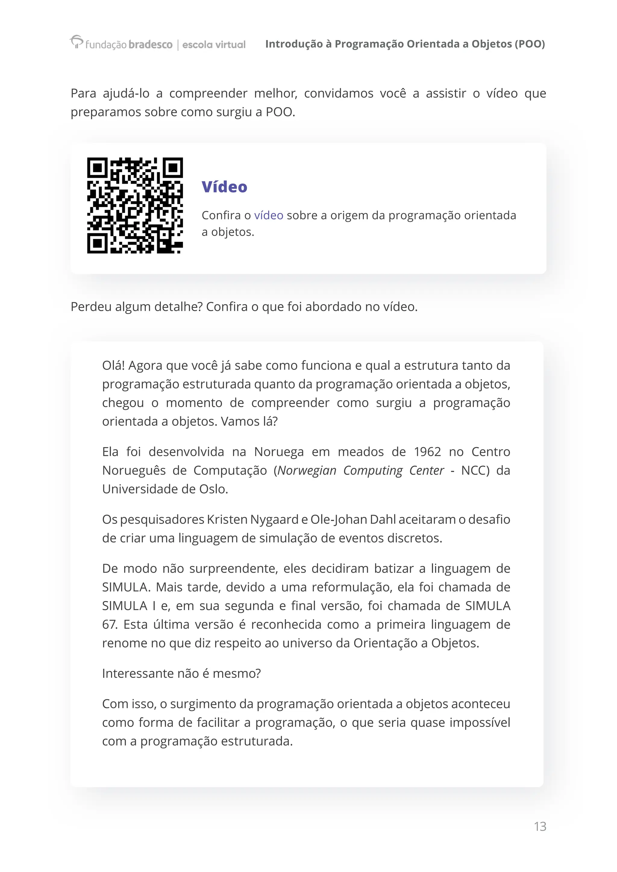 Introdução à Programação Orientada a Objetos (POO)
13
Para ajudá-lo a compreender melhor, convidamos você a assistir o vídeo que
preparamos sobre como surgiu a POO.
Vídeo
Confira o vídeo sobre a origem da programação orientada
a objetos.
Perdeu algum detalhe? Confira o que foi abordado no vídeo.
Olá! Agora que você já sabe como funciona e qual a estrutura tanto da
programação estruturada quanto da programação orientada a objetos,
chegou o momento de compreender como surgiu a programação
orientada a objetos. Vamos lá?
Ela foi desenvolvida na Noruega em meados de 1962 no Centro
Norueguês de Computação (Norwegian Computing Center - NCC) da
Universidade de Oslo.
Os pesquisadores Kristen Nygaard e Ole-Johan Dahl aceitaram o desafio
de criar uma linguagem de simulação de eventos discretos.
De modo não surpreendente, eles decidiram batizar a linguagem de
SIMULA. Mais tarde, devido a uma reformulação, ela foi chamada de
SIMULA I e, em sua segunda e final versão, foi chamada de SIMULA
67. Esta última versão é reconhecida como a primeira linguagem de
renome no que diz respeito ao universo da Orientação a Objetos.
Interessante não é mesmo?
Com isso, o surgimento da programação orientada a objetos aconteceu
como forma de facilitar a programação, o que seria quase impossível
com a programação estruturada.
 