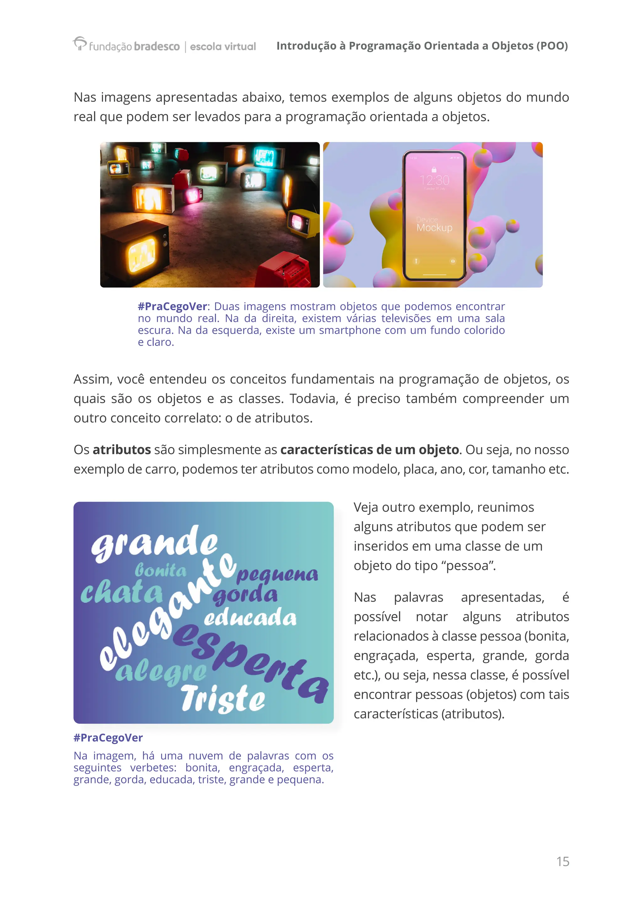 Introdução à Programação Orientada a Objetos (POO)
15
Nas imagens apresentadas abaixo, temos exemplos de alguns objetos do mundo
real que podem ser levados para a programação orientada a objetos.
#PraCegoVer: Duas imagens mostram objetos que podemos encontrar
no mundo real. Na da direita, existem várias televisões em uma sala
escura. Na da esquerda, existe um smartphone com um fundo colorido
e claro.
Assim, você entendeu os conceitos fundamentais na programação de objetos, os
quais são os objetos e as classes. Todavia, é preciso também compreender um
outro conceito correlato: o de atributos.
Os atributos são simplesmente as características de um objeto. Ou seja, no nosso
exemplo de carro, podemos ter atributos como modelo, placa, ano, cor, tamanho etc.
Veja outro exemplo, reunimos
alguns atributos que podem ser
inseridos em uma classe de um
objeto do tipo “pessoa”.
Nas palavras apresentadas, é
possível notar alguns atributos
relacionados à classe pessoa (bonita,
engraçada, esperta, grande, gorda
etc.), ou seja, nessa classe, é possível
encontrar pessoas (objetos) com tais
características (atributos).
#PraCegoVer
Na imagem, há uma nuvem de palavras com os
seguintes verbetes: bonita, engraçada, esperta,
grande, gorda, educada, triste, grande e pequena.
 