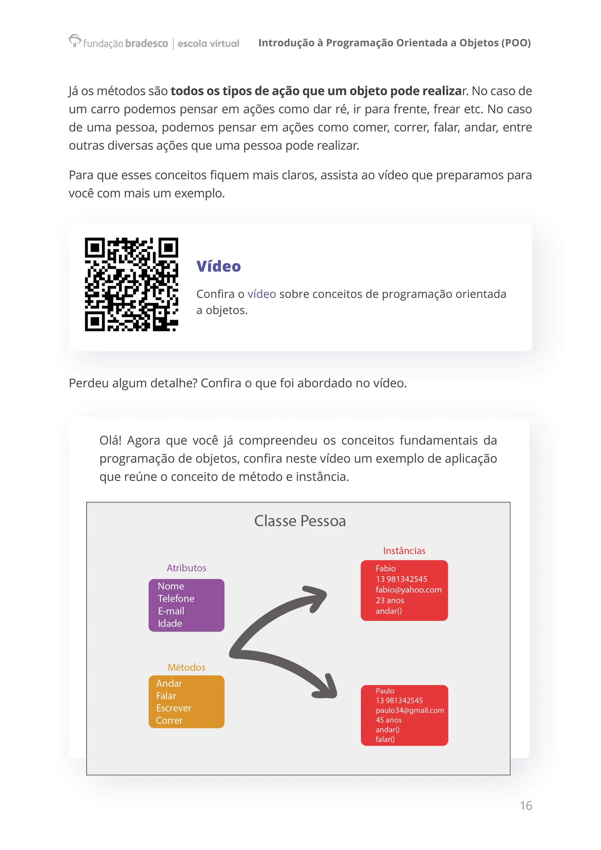 Introdução à Programação Orientada a Objetos (POO)
16
Já os métodos são todos os tipos de ação que um objeto pode realizar. No caso de
um carro podemos pensar em ações como dar ré, ir para frente, frear etc. No caso
de uma pessoa, podemos pensar em ações como comer, correr, falar, andar, entre
outras diversas ações que uma pessoa pode realizar.
Para que esses conceitos fiquem mais claros, assista ao vídeo que preparamos para
você com mais um exemplo.
Vídeo
Confira o vídeo sobre conceitos de programação orientada
a objetos.
Perdeu algum detalhe? Confira o que foi abordado no vídeo.
Olá! Agora que você já compreendeu os conceitos fundamentais da
programação de objetos, confira neste vídeo um exemplo de aplicação
que reúne o conceito de método e instância.
 