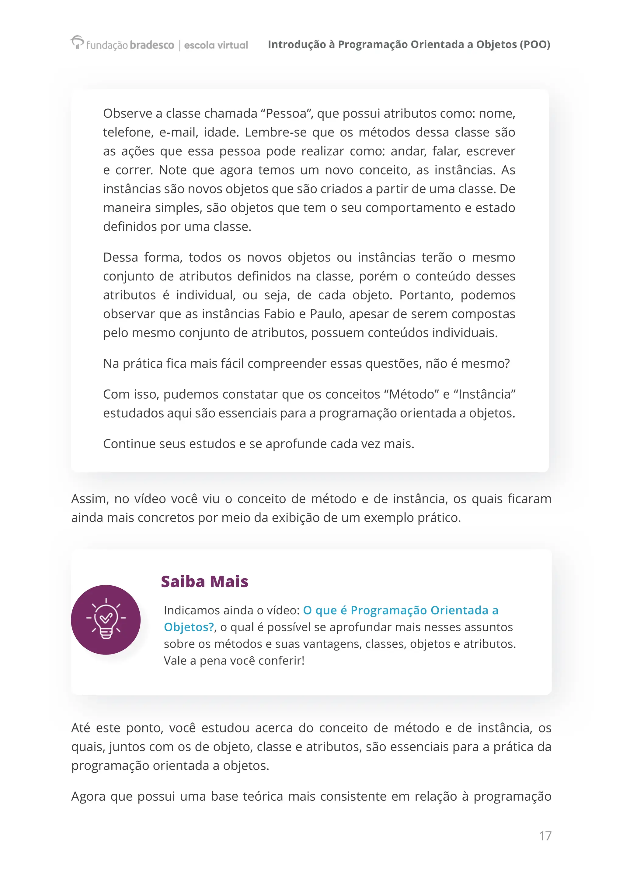 Introdução à Programação Orientada a Objetos (POO)
17
Observe a classe chamada “Pessoa”, que possui atributos como: nome,
telefone, e-mail, idade. Lembre-se que os métodos dessa classe são
as ações que essa pessoa pode realizar como: andar, falar, escrever
e correr. Note que agora temos um novo conceito, as instâncias. As
instâncias são novos objetos que são criados a partir de uma classe. De
maneira simples, são objetos que tem o seu comportamento e estado
definidos por uma classe.
Dessa forma, todos os novos objetos ou instâncias terão o mesmo
conjunto de atributos definidos na classe, porém o conteúdo desses
atributos é individual, ou seja, de cada objeto. Portanto, podemos
observar que as instâncias Fabio e Paulo, apesar de serem compostas  
pelo mesmo conjunto de atributos, possuem conteúdos individuais.
Na prática fica mais fácil compreender essas questões, não é mesmo?
Com isso, pudemos constatar que os conceitos “Método” e “Instância”
estudados aqui são essenciais para a programação orientada a objetos.
Continue seus estudos e se aprofunde cada vez mais.
Assim, no vídeo você viu o conceito de método e de instância, os quais ficaram
ainda mais concretos por meio da exibição de um exemplo prático.
Saiba Mais
Indicamos ainda o vídeo: O que é Programação Orientada a
Objetos?, o qual é possível se aprofundar mais nesses assuntos
sobre os métodos e suas vantagens, classes, objetos e atributos.
Vale a pena você conferir!
Até este ponto, você estudou acerca do conceito de método e de instância, os
quais, juntos com os de objeto, classe e atributos, são essenciais para a prática da
programação orientada a objetos.
Agora que possui uma base teórica mais consistente em relação à programação
 