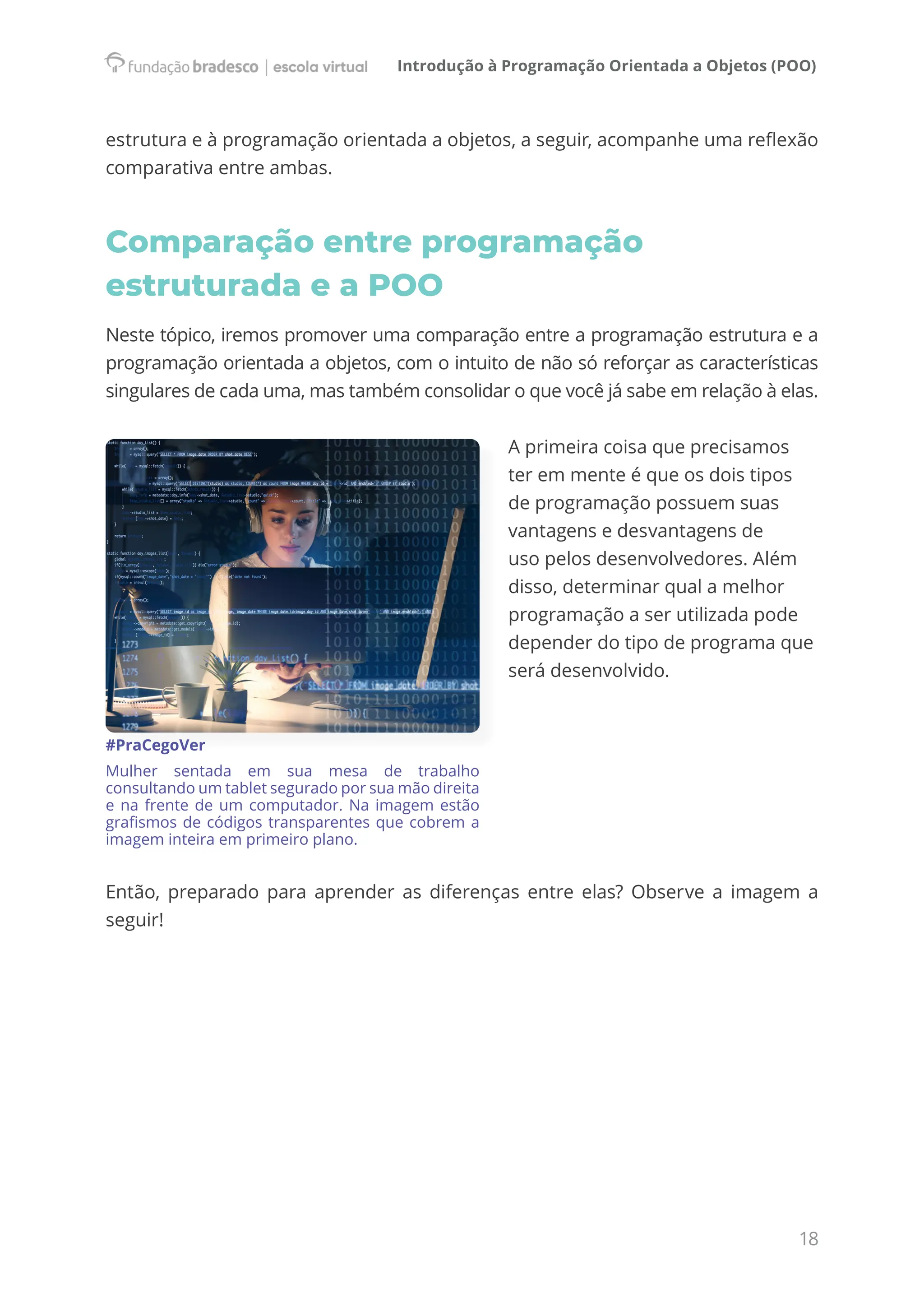 Introdução à Programação Orientada a Objetos (POO)
18
estrutura e à programação orientada a objetos, a seguir, acompanhe uma reflexão
comparativa entre ambas.
Comparação entre programação
estruturada e a POO
Neste tópico, iremos promover uma comparação entre a programação estrutura e a
programação orientada a objetos, com o intuito de não só reforçar as características
singulares de cada uma, mas também consolidar o que você já sabe em relação à elas.
A primeira coisa que precisamos
ter em mente é que os dois tipos
de programação possuem suas
vantagens e desvantagens de
uso pelos desenvolvedores. Além
disso, determinar qual a melhor
programação a ser utilizada pode
depender do tipo de programa que
será desenvolvido.
#PraCegoVer
Mulher sentada em sua mesa de trabalho
consultando um tablet segurado por sua mão direita
e na frente de um computador. Na imagem estão
grafismos de códigos transparentes que cobrem a
imagem inteira em primeiro plano.
Então, preparado para aprender as diferenças entre elas? Observe a imagem a
seguir!
 