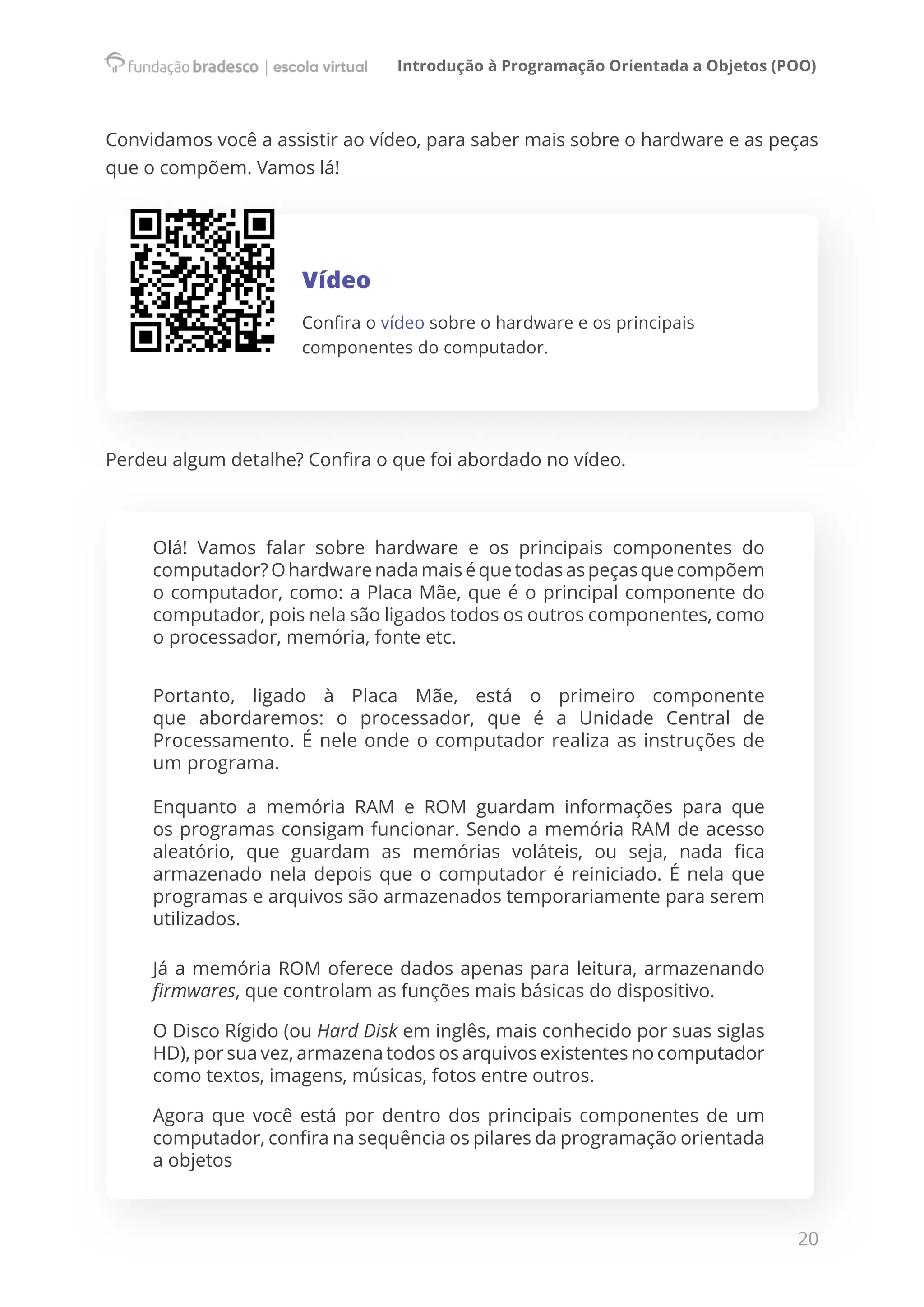 Introdução à Programação Orientada a Objetos (POO)
20
Convidamos você a assistir ao vídeo, para saber mais sobre o hardware e as peças
que o compõem. Vamos lá!
Vídeo
Confira o vídeo sobre o hardware e os principais
componentes do computador.
Perdeu algum detalhe? Confira o que foi abordado no vídeo.
Olá! Vamos falar sobre hardware e os principais componentes do
computador? Ohardwarenadamaiséquetodasaspeçasquecompõem
o computador, como: a Placa Mãe, que é o principal componente do
computador, pois nela são ligados todos os outros componentes, como
o processador, memória, fonte etc.
Portanto, ligado à Placa Mãe, está o primeiro componente
que abordaremos: o processador, que é a Unidade Central de
Processamento. É nele onde o computador realiza as instruções de
um programa.
Enquanto a memória RAM e ROM guardam informações para que
os programas consigam funcionar. Sendo a memória RAM de acesso
aleatório, que guardam as memórias voláteis, ou seja, nada fica
armazenado nela depois que o computador é reiniciado. É nela que
programas e arquivos são armazenados temporariamente para serem
utilizados.
Já a memória ROM oferece dados apenas para leitura, armazenando
firmwares, que controlam as funções mais básicas do dispositivo.
O Disco Rígido (ou Hard Disk em inglês, mais conhecido por suas siglas
HD), por sua vez, armazena todos os arquivos existentes no computador
como textos, imagens, músicas, fotos entre outros.
Agora que você está por dentro dos principais componentes de um
computador, confira na sequência os pilares da programação orientada
a objetos
 